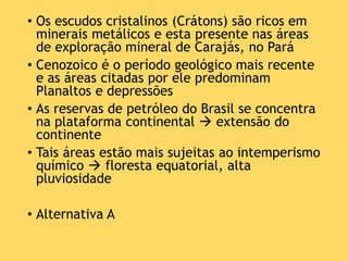 • Os escudos cristalinos (Crátons) são ricos em
minerais metálicos e esta presente nas áreas
de exploração mineral de Carajás, no Pará
• Cenozoico é o período geológico mais recente
e as áreas citadas por ele predominam
Planaltos e depressões
• As reservas de petróleo do Brasil se concentra
na plataforma continental  extensão do
continente
• Tais áreas estão mais sujeitas ao intemperismo
químico  floresta equatorial, alta
pluviosidade
• Alternativa A
 