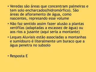 • Veredas são áreas que concentram palmeiras e
tem solo encharcados(hidromórfico). São
áreas de afloramento de água, como
nascentes, represando esse volume
• Não faz sentido assim fazer alusão a plantas
xerófilas (adaptadas a escassez de água) ou
aos rios a jusante (aqui seria a montante)
• Leques Aluviais estão associadas a montanhas
e sumidouro é literalmente um buraco que a
água penetra no subsolo
• Resposta E
 