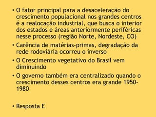 • O fator principal para a desaceleração do
crescimento populacional nos grandes centros
é a realocação industrial, que busca o interior
dos estados e áreas anteriormente periféricas
nesse processo (região Norte, Nordeste, CO)
• Carência de matérias-primas, degradação da
rede rodoviária ocorreu o inverso
• O Crescimento vegetativo do Brasil vem
diminuindo
• O governo também era centralizado quando o
crescimento desses centros era grande 1950-
1980
• Resposta E
 