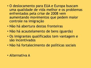 • O deslocamento para EUA e Europa buscam
uma qualidade de vida melhor e os problemas
enfrentados pela crise de 2008 vem
aumentando movimentos que pedem maior
controle na imigração
• Não há abertura destas fronteiras
• Não há acautelamento de bens (guarda)
• Os imigrantes qualificados tem vantagem e
são incentivados
• Não há fortalecimento de políticas sociais
• Alternativa A
 
