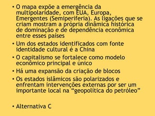 • O mapa expõe a emergência da
multipolaridade, com EUA, Europa,
Emergentes (Semiperiferia). As ligações que se
criam mostram a própria dinâmica histórica
de dominação e de dependência econômica
entre esses países
• Um dos estados identificados com fonte
identidade cultural é a China
• O capitalismo se fortalece como modelo
econômico principal e único
• Há uma expansão da criação de blocos
• Os estados islâmicos são polarizados e
enfrentam intervenções externas por ser um
importante local na “geopolítica do petróleo”
• Alternativa C
 