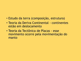 • Estudo da terra (composição, estrutura)
• Teoria da Deriva Continental - continentes
estão em deslocamento
• Teoria da Tectônica de Placas - esse
movimento ocorre pela movimentação do
manto
 