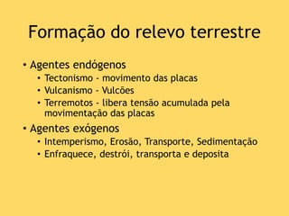 Formação do relevo terrestre
• Agentes endógenos
• Tectonismo - movimento das placas
• Vulcanismo - Vulcões
• Terremotos - libera tensão acumulada pela
movimentação das placas
• Agentes exógenos
• Intemperismo, Erosão, Transporte, Sedimentação
• Enfraquece, destrói, transporta e deposita
 