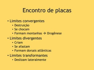 Encontro de placas
• Limites convergentes
• Destruição
• Se chocam
• Formam montanhas  Orogênese
• Limites divergentes
• Criam
• Se afastam
• Formam dorsais atlânticas
• Limites transformantes
• Deslizam lateralmente
 
