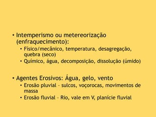 • Intemperismo ou metereorização
(enfraquecimento):
• Físico/mecânico, temperatura, desagregação,
quebra (seco)
• Químico, água, decomposição, dissolução (úmido)
• Agentes Erosivos: Água, gelo, vento
• Erosão pluvial – sulcos, voçorocas, movimentos de
massa
• Erosão fluvial – Rio, vale em V, planície fluvial
 