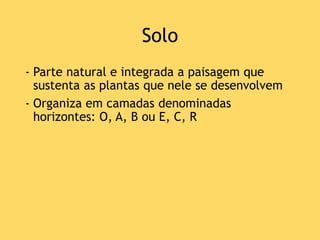 Solo
- Parte natural e integrada a paisagem que
sustenta as plantas que nele se desenvolvem
- Organiza em camadas denominadas
horizontes: O, A, B ou E, C, R
 