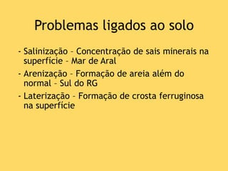 Problemas ligados ao solo
- Salinização – Concentração de sais minerais na
superfície – Mar de Aral
- Arenização – Formação de areia além do
normal – Sul do RG
- Laterização – Formação de crosta ferruginosa
na superfície
 