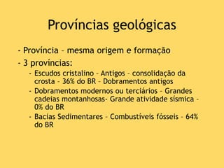 Províncias geológicas
- Província – mesma origem e formação
- 3 províncias:
- Escudos cristalino – Antigos – consolidação da
crosta – 36% do BR – Dobramentos antigos
- Dobramentos modernos ou terciários – Grandes
cadeias montanhosas- Grande atividade sísmica –
0% do BR
- Bacias Sedimentares – Combustíveis fósseis – 64%
do BR
 