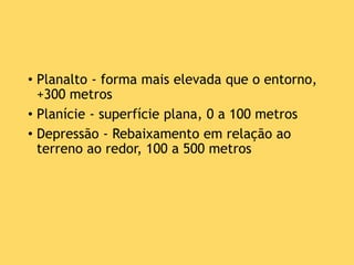 • Planalto - forma mais elevada que o entorno,
+300 metros
• Planície - superfície plana, 0 a 100 metros
• Depressão - Rebaixamento em relação ao
terreno ao redor, 100 a 500 metros
 