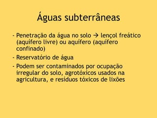 Águas subterrâneas
- Penetração da água no solo  lençol freático
(aquífero livre) ou aquífero (aquífero
confinado)
- Reservatório de água
- Podem ser contaminados por ocupação
irregular do solo, agrotóxicos usados na
agricultura, e resíduos tóxicos de lixões
 