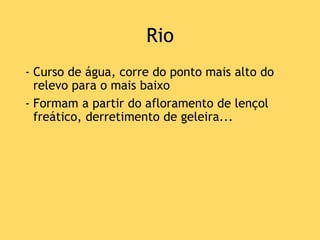 Rio
- Curso de água, corre do ponto mais alto do
relevo para o mais baixo
- Formam a partir do afloramento de lençol
freático, derretimento de geleira...
 