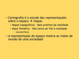 • Cartografia é o estudo das representações
sobre o espaço  mapas
• Mapas topográficos – Mais próximo da realidade
• Mapa Temático – Não tenta ser fiel a realidade
• Anamorfismo
• A representação do espaço mostra as visões de
mundo de uma sociedade
 