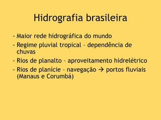 Hidrografia brasileira
- Maior rede hidrográfica do mundo
- Regime pluvial tropical – dependência de
chuvas
- Rios de planalto – aproveitamento hidrelétrico
- Rios de planície – navegação  portos fluviais
(Manaus e Corumbá)
 