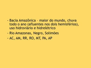 - Bacia Amazônica – maior do mundo, chuva
todo o ano (afluentes nos dois hemisférios),
uso hidroviário e hidrelétrico
- Rio Amazonas, Negro, Solimões
- AC, AM, RR, RO, MT, PA, AP
 
