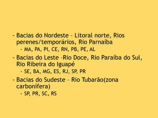 - Bacias do Nordeste – Litoral norte, Rios
perenes/temporários, Rio Parnaíba
- MA, PA, PI, CE, RN, PB, PE, AL
- Bacias do Leste –Rio Doce, Rio Paraíba do Sul,
Rio Ribeira do Iguapé
- SE, BA, MG, ES, RJ, SP, PR
- Bacias do Sudeste – Rio Tubarão(zona
carbonífera)
- SP, PR, SC, RS
 
