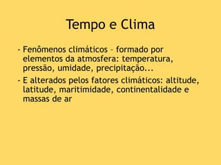 Tempo e Clima
- Fenômenos climáticos – formado por
elementos da atmosfera: temperatura,
pressão, umidade, precipitação...
- E alterados pelos fatores climáticos: altitude,
latitude, maritimidade, continentalidade e
massas de ar
 