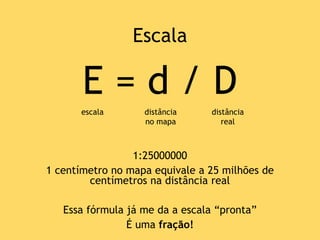 E = d / D
1:25000000
1 centímetro no mapa equivale a 25 milhões de
centímetros na distância real
Essa fórmula já me da a escala “pronta”
É uma fração!
escala distância
no mapa
distância
real
Escala
 