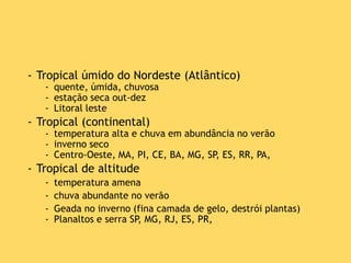 - Tropical úmido do Nordeste (Atlântico)
- quente, úmida, chuvosa
- estação seca out-dez
- Litoral leste
- Tropical (continental)
- temperatura alta e chuva em abundância no verão
- inverno seco
- Centro-Oeste, MA, PI, CE, BA, MG, SP, ES, RR, PA,
- Tropical de altitude
- temperatura amena
- chuva abundante no verão
- Geada no inverno (fina camada de gelo, destrói plantas)
- Planaltos e serra SP, MG, RJ, ES, PR,
 