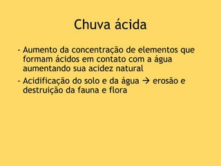 Chuva ácida
- Aumento da concentração de elementos que
formam ácidos em contato com a água
aumentando sua acidez natural
- Acidificação do solo e da água  erosão e
destruição da fauna e flora
 