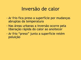 Inversão de calor
- Ar frio fica preso a superfície por mudanças
abruptas da temperatura
- Nas áreas urbanas a inversão ocorre pela
liberação rápida do calor ao anoitecer
- Ar frio “preso” junto a superfície retém
poluição
 