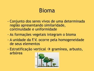Bioma
- Conjunto dos seres vivos de uma determinada
região apresentando similaridade,
continuidade e uniformidade
- As formações vegetais integram o bioma
- A unidade da F.V. ocorre pela homogeneidade
de seus elementos
- Estratificação vertical  gramínea, arbusto,
arbórea
 