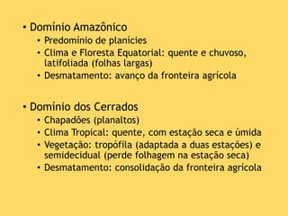 • Domínio Amazônico
• Predomínio de planícies
• Clima e Floresta Equatorial: quente e chuvoso,
latifoliada (folhas largas)
• Desmatamento: avanço da fronteira agrícola
• Domínio dos Cerrados
• Chapadões (planaltos)
• Clima Tropical: quente, com estação seca e úmida
• Vegetação: tropófila (adaptada a duas estações) e
semidecidual (perde folhagem na estação seca)
• Desmatamento: consolidação da fronteira agrícola
 