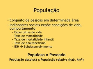 População
- Conjunto de pessoas em determinada área
- Indicadores sociais expõe condições de vida,
comportamento
- Expectativa de vida
- Taxa de mortalidade
- Taxa de mortalidade infantil
- Taxa de analfabetismo
- IDH  Subdesenvolvimento
Populoso x Povoado
População absoluta x População relativa (hab. km²)
 