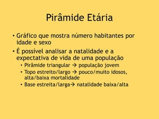 Pirâmide Etária
• Gráfico que mostra número habitantes por
idade e sexo
• É possível analisar a natalidade e a
expectativa de vida de uma população
• Pirâmide triangular  população jovem
• Topo estreito/largo  pouco/muito idosos,
alta/baixa mortalidade
• Base estreita/larga natalidade baixa/alta
 