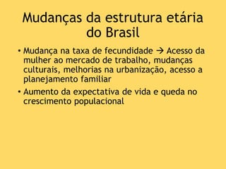 Mudanças da estrutura etária
do Brasil
• Mudança na taxa de fecundidade  Acesso da
mulher ao mercado de trabalho, mudanças
culturais, melhorias na urbanização, acesso a
planejamento familiar
• Aumento da expectativa de vida e queda no
crescimento populacional
 