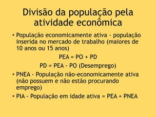 Divisão da população pela
atividade econômica
• População economicamente ativa - população
inserida no mercado de trabalho (maiores de
10 anos ou 15 anos)
PEA = PO + PD
PD = PEA - PO (Desemprego)
• PNEA - População não-economicamente ativa
(não possuem e não estão procurando
emprego)
• PIA - População em idade ativa = PEA + PNEA
 