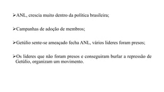 ANL, crescia muito dentro da política brasileira;
Campanhas de adoção de membros;
Getúlio sente-se ameaçado fecha ANL, vários lideres foram presos;
Os lideres que não foram presos e conseguiram burlar a repressão de
Getúlio, organizam um movimento.
 