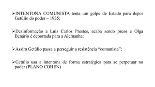 INTENTONA COMUNISTA tenta um golpe de Estado para depor
Getúlio do poder – 1935;
Desinformação a Luís Carlos Prestes, acaba sendo preso e Olga
Benário é deportada para a Alemanha;
Assim Getúlio passa a perseguir a resistência “comunista”;
Getúlio usa a intentona de forma estratégica para se perpetuar no
poder (PLANO COHEN)
 