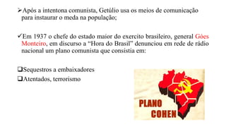 Após a intentona comunista, Getúlio usa os meios de comunicação
para instaurar o meda na população;
Em 1937 o chefe do estado maior do exercito brasileiro, general Góes
Monteiro, em discurso a “Hora do Brasil” denunciou em rede de rádio
nacional um plano comunista que consistia em:
Sequestros a embaixadores
Atentados, terrorismo
 