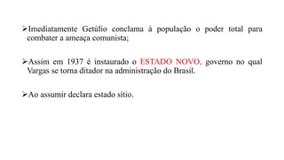 Imediatamente Getúlio conclama à população o poder total para
combater a ameaça comunista;
Assim em 1937 é instaurado o ESTADO NOVO, governo no qual
Vargas se torna ditador na administração do Brasil.
Ao assumir declara estado sítio.
 
