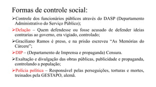 Formas de controle social:
Controle dos funcionários públicos através do DASP (Departamento
Administrativo do Serviço Público);
Delação – Quem defendesse ou fosse acusado de defender ideias
contrarias ao governo, era vigiado, controlado;
Graciliano Ramos é preso, e na prisão escreveu “As Memórias do
Cárcere”;
DIP – (Departamento de Imprensa e propaganda) Censura.
Exaltação e divulgação das obras públicas, publicidade e propaganda,
controlando a população;
Polícia política – Responsável pelas perseguições, torturas e mortes,
treinados pela GESTAPO, alemã.
 
