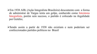 Em 1938 AIB, (Ação Integralista Brasileira) descontente com a forma
de administrar de Vargas tenta um golpe, conhecido como Intentona
Integralista, porém sem sucesso, o partido é colocado na ilegalidade
por Getúlio;
Sendo assim a partir de 1938 não existiam e nem poderiam ser
confeccionados partidos políticos no Brasil
 