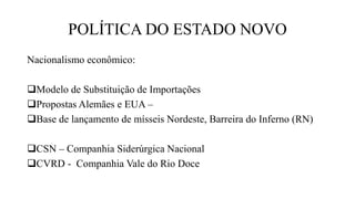 POLÍTICA DO ESTADO NOVO
Nacionalismo econômico:
Modelo de Substituição de Importações
Propostas Alemães e EUA –
Base de lançamento de mísseis Nordeste, Barreira do Inferno (RN)
CSN – Companhia Siderúrgica Nacional
CVRD - Companhia Vale do Rio Doce
 