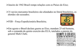 Janeiro de 1942 Brasil rompe relações com os Países do Eixo;
31 navios mercantes brasileiros são afundados no litoral brasileiros, os
alemães são acusados;
FEB – Força Expedicionária Brasileira;
Em agosto o Brasil declara guerra ao Eixo, mandam 25 mil homens,
sob o comando do quinto exercito dos EUA, tutelados a patente do
general Mark Clark;
 