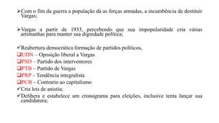 Com o fim da guerra a população dá as forças armadas, a incumbência de destituir
Vargas;
Vargas a partir de 1933, percebendo que sua impopularidade cria várias
artimanhas para manter sua dignidade política;
Reabertura democrática formação de partidos políticos,
UDN – Oposição liberal a Vargas
PSD – Partido dos interventores
PTB – Partido de Vargas
PRP – Tendência integralista
PCB – Contrario ao capitalismo
Cria leis de anistia;
Delibera e estabelece um cronograma para eleições, inclusive tenta lançar sua
candidatura;
 