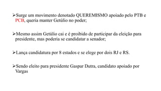Surge um movimento denotado QUEREMISMO apoiado pelo PTB e
PCB, queria manter Getúlio no poder;
Mesmo assim Getúlio cai e é proibido de participar da eleição para
presidente, mas poderia se candidatar a senador;
Lança candidatura por 8 estados e se elege por dois RJ e RS.
Sendo eleito para presidente Gaspar Dutra, candidato apoiado por
Vargas
 