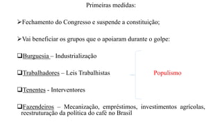 Primeiras medidas:
Fechamento do Congresso e suspende a constituição;
Vai beneficiar os grupos que o apoiaram durante o golpe:
Burguesia – Industrialização
Trabalhadores – Leis Trabalhistas Populismo
Tenentes - Interventores
Fazendeiros – Mecanização, empréstimos, investimentos agrícolas,
reestruturação da política do café no Brasil
 