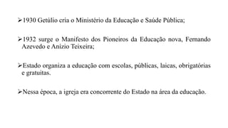 1930 Getúlio cria o Ministério da Educação e Saúde Pública;
1932 surge o Manifesto dos Pioneiros da Educação nova, Fernando
Azevedo e Anízio Teixeira;
Estado organiza a educação com escolas, públicas, laicas, obrigatórias
e gratuitas.
Nessa época, a igreja era concorrente do Estado na área da educação.
 