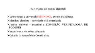 1933 criação do código eleitoral:
Voto secreto e universal(FEMININO), exceto analfabetos
Mandato classista – sociedade civil organizada
Justiça eleitoral – substitui a COMISSÃO VERIFICADORA DE
PODERES
Incentivos e leis sobre educação
Criação da Assembleia Constituinte
 