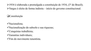 1934 é elaborada e promulgada a constituição de 1934, (3º do Brasil);
Vargas é eleito de forma indireta – início do governo constitucional.
Constituição
Nacionalista;
Nacionalização do subsolo e sua riquezas;
Conquistas trabalhista;
Garantias individuais;
Fim do movimento tenentista.
 