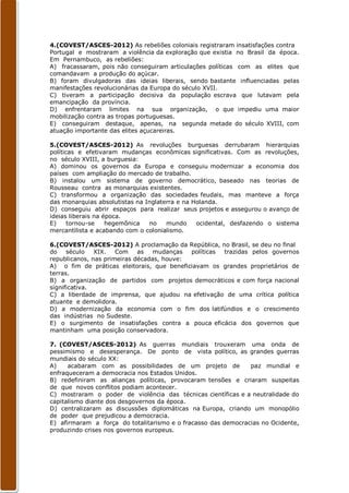 4.(COVEST/ASCES-2012) As rebeliões coloniais registraram insatisfações contra
Portugal e mostraram a violência da exploração que existia no Brasil da época.
Em Pernambuco, as rebeliões:
A) fracassaram, pois não conseguiram articulações políticas com as elites que
comandavam a produção do açúcar.
B) foram divulgadoras das ideias liberais, sendo bastante influenciadas pelas
manifestações revolucionárias da Europa do século XVII.
C) tiveram a participação decisiva da população escrava que lutavam pela
emancipação da província.
D) enfrentaram limites na sua organização, o que impediu uma maior
mobilização contra as tropas portuguesas.
E) conseguiram destaque, apenas, na segunda metade do século XVIII, com
atuação importante das elites açucareiras.

5.(COVEST/ASCES-2012) As revoluções burguesas derrubaram hierarquias
políticas e efetivaram mudanças econômicas significativas. Com as revoluções,
no século XVIII, a burguesia:
A) dominou os governos da Europa e conseguiu modernizar a economia dos
países com ampliação do mercado de trabalho.
B) instalou um sistema de governo democrático, baseado nas teorias de
Rousseau contra as monarquias existentes.
C) transformou a organização das sociedades feudais, mas manteve a força
das monarquias absolutistas na Inglaterra e na Holanda.
D) conseguiu abrir espaços para realizar seus projetos e assegurou o avanço de
ideias liberais na época.
E)     tornou-se    hegemônica  no    mundo     ocidental, desfazendo o sistema
mercantilista e acabando com o colonialismo.

6.(COVEST/ASCES-2012) A proclamação da República, no Brasil, se deu no final
do    século   XIX.   Com    as   mudanças  políticas trazidas pelos governos
republicanos, nas primeiras décadas, houve:
A) o fim de práticas eleitorais, que beneficiavam os grandes proprietários de
terras.
B) a organização de partidos com projetos democráticos e com força nacional
significativa.
C) a liberdade de imprensa, que ajudou na efetivação de uma crítica política
atuante e demolidora.
D) a modernização da economia com o fim dos latifúndios e o crescimento
das indústrias no Sudeste.
E) o surgimento de insatisfações contra a pouca eficácia dos governos que
mantinham uma posição conservadora.

7. (COVEST/ASCES-2012) As guerras mundiais trouxeram uma onda de
pessimismo e desesperança. De ponto de vista político, as grandes guerras
mundiais do século XX:
A)    acabaram com as possibilidades de um projeto de          paz mundial e
enfraqueceram a democracia nos Estados Unidos.
B) redefiniram as alianças políticas, provocaram tensões e criaram suspeitas
de que novos conflitos podiam acontecer.
C) mostraram o poder de violência das técnicas científicas e a neutralidade do
capitalismo diante dos desgovernos da época.
D) centralizaram as discussões diplomáticas na Europa, criando um monopólio
de poder que prejudicou a democracia.
E) afirmaram a força do totalitarismo e o fracasso das democracias no Ocidente,
produzindo crises nos governos europeus.
 