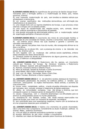 8.(COVEST/ASCES-2012) As experiências dos governos de Getúlio Vargas foram
marcantes para a formação política e a modernização do Brasil, pois, nesses
governos, tivemos:
A) uma crescente modernização do país, sem tensões ou debates radicais que
atropelassem a democracia.
B) um avanço significativo das instituições democráticas, com afirmação dos
trabalhadores e do populismo.
C) uma relação forte com os regimes totalitários da Europa, o que provocou crises
internas e intrigas com os Estados Unidos.
D) uma busca de transformação das relações sociais, sem, contudo, deixar
de lado práticas autoritárias e preconceitos do passado.
E) uma grande renovação da administração pública, com a modernização radical
da organização partidária e financeira do país.

9.(COVEST/ASCES-2012) O crescimento dos meios de comunicação facilitou a
constituição de uma sociedade de massas, atuante e consumista. Essa sociedade:
A) usa critérios pouco críticos nas suas escolhas e garante o aumento dos
mercados internacionais.
B) existe, apenas, nos países mais ricos do mundo, não conseguindo afirmar-se na
Ásia e na África.
C) consolidou-se, no século XXI, com a presença do cinema e da televisão nos
países da América Latina.
D) tem ligações com as mudanças das práticas sociais capitalistas, embora
esteja afastada dos ideais democráticos.
E) consegue manter-se devido ao autoritarismo de alguns governos, pois cultiva,
sempre, a violência e a desigualdade.

10. (COVEST/ASCES-2012) O Modernismo não foi, apenas, um movimento
cultural que floresceu na Europa. Na literatura brasileira, o Modernismo
merece destaque especial pela participação de autores como:
A) Portinari, Graciliano Ramos e Gilberto Freyre.
B) Mário de Andrade, Oswald de Andrade e Carlos Drummond
C) Anita Mafalti, Mário Sette e Machado de Assis.
D) José Lins do Rêgo, Guimarães Rosa e Cícero Dias.
E) Dalton Trevisan, Brecheret e Clarice Lispector.

11. (COVEST/ASCES-2012) O 11 de setembro recebeu destaque da imprensa e
das celebrações globalizadas. No entanto, há violência política e tensões que
continuam preocupando os órgãos internacionais. Nesse sentido, o aumento da
crise econômica:
A) trouxe maior instabilidade política, criando situações diferentes nas disputas
por mercados, sem, contudo, ameaçar a hegemonia de países poderosos.
B) afetou as comunidades europeias, mas não atingiu a América, que tem
conseguido superar os impasses gerais do desequilíbrio financeiro.
C) causou insegurança, com o crescente desemprego e as dificuldades para se
diminuir as desigualdades sociais no mundo globalizado.
D) centralizou-se nos Estados Unidos, não tendo maiores repercussões nos
países da Europa, que vivem um momento de expansão tecnológica.
E) tem contribuído para criar expectativas negativas, mesmo com as tentativas de
se criar programas especiais para combatê-la.

12. (COVEST/ASCES-2012) A história vive momentos de grande diversidade;
não é uma linha reta e progressiva. Considerando as atuais mudanças políticas no
Oriente Médio, podemos reconhecer:
A) o fim de todos os sistemas autoritários existentes na região.
B) acordos definitivos de paz entre cristãos e muçulmanos.
C) rebeliões com ideais de liberdade, apoiados pelos incentivos do Ocidente.
 
