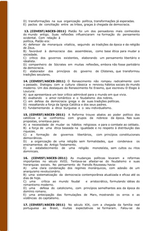 D) transformações na sua organização política, transformações já esperadas.
E) pactos de conciliação entre as tribos, graças à chegada da democracia.

 13. (COVEST/ASCES-2011) Platão foi um dos pensadores mais conhecidos
do mundo antigo. Suas reflexões influenciaram na formação do pensamento
ocidental. Com relação à
política, Platão era:
A) defensor da monarquia vitalícia, seguindo as tradições da época e da religião
de Zeus.
B) favorável à democracia das assembleias, como base ética para mudar a
sociedade.
C) crítico dos governos existentes, elaborando um pensamento libertário e
idealista.
D) companheiro de Sócrates em muitas reflexões, embora não fosse partidário
da democracia.
E) elaborador dos princípios do governo de Clístenes, que transformou
tradições seculares.

14. (COVEST/ASCES-2011) O Renascimento não rompeu radicalmente com
o passado. Dialogou com a cultura clássica e renovou hábitos sociais do mundo
moderno. Um dos destaques do Renascimento foi Erasmo, que escreveu O Elogio à
Loucura:
A) que apresentava um teor crítico admirável para o mundo em que vivia.
B) exaltando o amor romântico e o feudalismo dos nobres.
C) em defesa da democracia grega e de suas tradições políticas.
D) ressaltando a força da Igreja Católica e dos seus padres.
E) fundamentando a ética burguesa e o seu individualismo.

15. (COVEST/ASCES-2011) A Reforma trouxe abalos ao poder político dos
católicos e se confrontou com grupos da nobreza da época. Nas suas
propostas, orientava para:
A) a necessidade de mudar os hábitos religiosos e para o combate ao celibato.
B) a força de uma ética baseada na igualdade e no respeito à distribuição das
riquezas.
C)    a formação     de    governos libertários, com princípios constitucionais
democráticos.
D)    a organização de uma religião sem formalidades, que      condenava    os
ensinamentos do Antigo Testamento.
E) o estabelecimento de uma religião monoteísta, sem cultos ou ritos
dominicais.

16. (COVEST/ASCES-2011) As mudanças políticas levaram a reformas
importantes no século XVIII. Tentava-se afastar-se do feudalismo e suas
hierarquias sociais. No pensamento do francês Rousseau havia:
A)    uma clara condenação dos regimes monárquicos, com adesão de um
anarquismo revolucionário.
B) uma sistematização da democracia contemporânea atualizada e eficaz até os
dias de hoje.
C) uma        crítica ao mundo feudal    e aristocrático, formulando idéias do
romantismo moderno.
D) uma      defesa do catolicismo, com princípios semelhantes aos da época do
domínio romano.
E) uma antecipação das formulações de Marx, mostrando os erros e as
violências do capitalismo.

17. (COVEST/ASCES-2011) No século XIX, com a chegada da família real
portuguesa ao Brasil, muitas expectativas se formaram. Falou-se da
 
