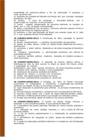 possibilidade de autonomia política e fim da colonização. A propósito, a
vinda da família real:
A) aconteceu por pressões da Holanda e da França, sem que houvesse interesses
econômicos em jogo.
B) facilitou      o início de mudanças e discussões políticas, com a
modernização de costumes no Rio de Janeiro.
C) trouxe     inegável reorganização da economia, alterando as relações do
poder com a crise do açúcar e da escravidão.
D) agitou a sociedade do Rio de Janeiro, promoveu reformas urbanas e firmou a
presença da França nos negócios internos.
E) aumentou a luta pela libertação do Brasil, com a grande ajuda de D. João
VI e suas propostas liberais muito debatidas.

18. (COVEST/ASCES-2011) A Constituição de 1824, outorgada no governo
de D. Pedro I:
A) discutiu exaustivamente o problema da escravidão e da agricultura.
B) aceitou as idéias liberais, vindas do Estado Unidos, elaborando leis contra o
autoritarismo.
C) centralizou o poder político, afastando-se de certas conquistas do liberalismo
da época.
D) conseguiu descentralizar a administração econômica, com reforma na
propriedade agrícola.
E) organizou partidos políticos modernos, baseados em modelos europeus e
norte-americanos.

19. (COVEST/ASCES-2011)         A expansão da lavoura cafeeira alterou a
distribuição da mão de obra escrava no Brasil do século XIX. Houve, então,
a necessidade de importar
trabalhadores, para evitar maiores transtornos. Os novos imigrantes europeus:
A) recebiam bons salários, moradia e eram prestígiados.
B) reclamavam das precárias condições de trabalho.
C) negavam-se, sempre, a conviver com os escravos.
D) vinham das regiões pobres da Itália e da França.
E) formaram sindicatos fortes e atuantes no século XIX.

20. (COVEST/ASCES-2011) A fundação, em 1922, do Partido Comunista
movimentou os trabalhadores e transformou a organização dos operários,
sobretudo nas cidades. De fato, os comunistas conseguiram:
A) lugar destacado no parlamento para defender os princípios fundamentais do
Socialismo.
B) formular alianças consistentes e duradouras com os anarquistas de São Paulo.
C) promover greves gerais com a ajuda da classe média das grandes cidades.
D) enfrentar a violência policial devido a sua atuação nos sindicatos urbanos.
E) divulgar seus princípios, apesar da violência e da censura existentes.

21. (COVEST/ASCES-2011)           O suicídio de Getúlio Vargas comoveu a
população e criou turbulência política. A sua sucessão foi feita com:
A) a prevalência dos grupos udenistas, liderados por Carlos Lacerda, golpistas e
autoritários.
B) a realização de novas eleições nacionais, e com a vitória do PTB nas
principais cidades.
C)    o fim do sistema parlamentarista e a implantação do presidencialismo
centralizador.
D) a permanência de varguistas no poder, apesar dos conflitos e polêmicas
frequentes.
E) a queda da organização partidária tradicional e a votação de uma Constituição
democrática.
 