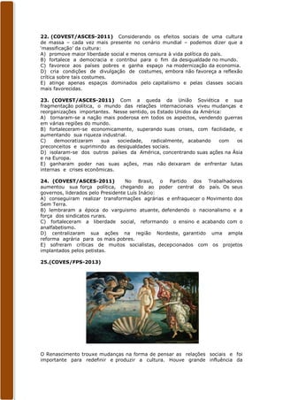 22. (COVEST/ASCES-2011) Considerando os efeitos sociais de uma cultura
de massa – cada vez mais presente no cenário mundial – podemos dizer que a
‘massificação’ da cultura:
A) promove maior liberdade social e menos censura à vida política do país.
B) fortalece a democracia e contribui para o fim da desigualdade no mundo.
C) favorece aos países pobres e ganha espaço na modernização da economia.
D) cria condições de divulgação de costumes, embora não favoreça a reflexão
crítica sobre tais costumes.
E) atinge apenas espaços dominados pelo capitalismo e pelas classes sociais
mais favorecidas.

23. (COVEST/ASCES-2011) Com a queda da União Soviética e sua
fragmentação política, o mundo das relações internacionais viveu mudanças e
reorganizações importantes. Nesse sentido, os Estado Unidos da América:
A) tornaram-se a nação mais poderosa em todos os aspectos, vendendo guerras
em várias regiões do mundo.
B) fortaleceram-se economicamente, superando suas crises, com facilidade, e
aumentando sua riqueza industrial.
C)    democratizaram    sua   sociedade,   radicalmente, acabando     com os
preconceitos e suprimindo as desigualdades sociais.
D) isolaram-se dos outros países da América, concentrando suas ações na Ásia
e na Europa.
E) ganharam poder nas suas ações, mas não deixaram de enfrentar lutas
internas e crises econômicas.

24. (COVEST/ASCES-2011)            No Brasil, o Partido dos Trabalhadores
aumentou sua força política, chegando ao poder central do país. Os seus
governos, liderados pelo Presidente Luís Inácio:
A) conseguiram realizar transformações agrárias e enfraquecer o Movimento dos
Sem Terra.
B) lembraram a época do varguismo atuante, defendendo o nacionalismo e a
força dos sindicatos rurais.
C) fortaleceram a liberdade social, reformando o ensino e acabando com o
analfabetismo.
D) centralizaram sua ações na região Nordeste, garantido uma ampla
reforma agrária para os mais pobres.
E) sofreram críticas de muitos socialistas, decepcionados com os projetos
implantados pelos petistas.

25.(COVES/FPS-2013)




O Renascimento trouxe mudanças na forma de pensar as relações sociais e foi
importante para redefinir e produzir a cultura. Houve grande influência da
 