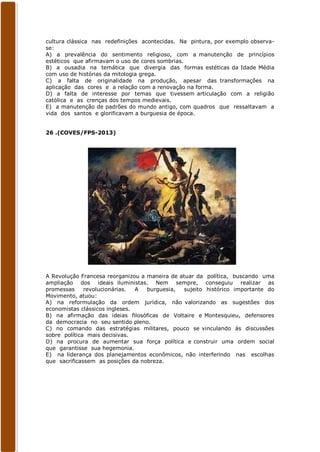 cultura clássica nas redefinições acontecidas. Na pintura, por exemplo observa-
se:
A) a prevalência do sentimento religioso, com a manutenção de princípios
estéticos que afirmavam o uso de cores sombrias.
B) a ousadia na temática que divergia das formas estéticas da Idade Média
com uso de histórias da mitologia grega.
C) a falta de originalidade na produção, apesar das transformações na
aplicação das cores e a relação com a renovação na forma.
D) a falta de interesse por temas que tivessem articulação com a religião
católica e as crenças dos tempos medievais.
E) a manutenção de padrões do mundo antigo, com quadros que ressaltavam a
vida dos santos e glorificavam a burguesia de época.


26 .(COVES/FPS-2013)




A Revolução Francesa reorganizou a maneira de atuar da política, buscando uma
ampliação dos ideais iluministas. Nem sempre, conseguiu realizar as
promessas     revolucionárias.  A  burguesia,   sujeito histórico importante do
Movimento, atuou:
A) na reformulação da ordem jurídica, não valorizando as sugestões dos
economistas clássicos ingleses.
B) na afirmação das ideias filosóficas de Voltaire e Montesquieu, defensores
da democracia no seu sentido pleno.
C) no comando das estratégias militares, pouco se vinculando às discussões
sobre política mais decisivas.
D) na procura de aumentar sua força política e construir uma ordem social
que garantisse sua hegemonia.
E) na liderança dos planejamentos econômicos, não interferindo nas escolhas
que sacrificassem as posições da nobreza.
 